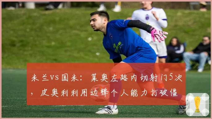 米兰vs国米:莱奥左路内切射门5次,皮奥利利用边锋个人能力打破僵局