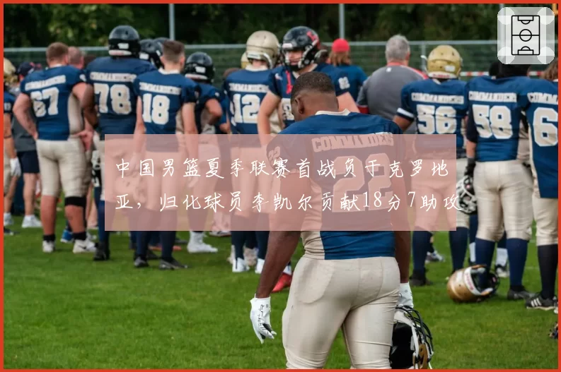 中国男篮夏季联赛首战负于克罗地亚，归化球员李凯尔贡献18分7助攻