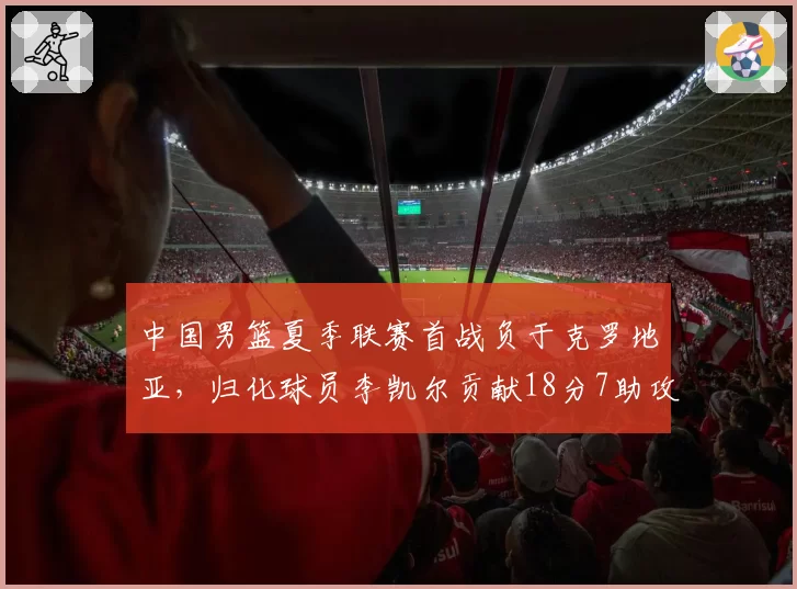 中国男篮夏季联赛首战负于克罗地亚，归化球员李凯尔贡献18分7助攻
