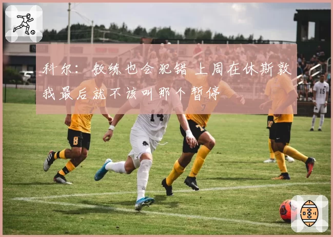 科尔：教练也会犯错 上周在休斯敦我最后就不该叫那个暂停